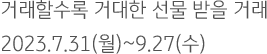 거래할수록 거대한 선물 받을 거래 2023.7.31(월)~9.27(수)