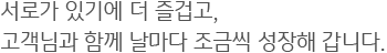 서로가 있기에 더 즐겁고, 고객님과 함께 날마다 조금씩 성장해 갑니다.