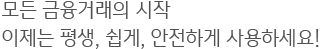 모든 금융거래의 시작<br/>이제는 평생, 쉽게, 안전하게 사용하세요!