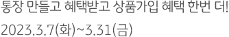 통장 만들고 혜택받고 상품가입 혜택 한번 더! 2023.3.7(화)~3.31(금)
